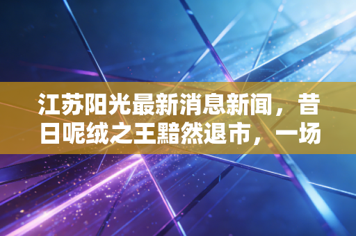 江苏阳光最新消息新闻，昔日呢绒之王黯然退市，一场光伏幻梦与投资者的血泪教训