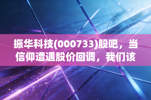 振华科技(000733)股吧,当信仰遭遇股价回调,我们该如何审视这家军工电子的隐形冠军?
