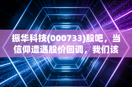 振华科技(000733)股吧,当信仰遭遇股价回调,我们该如何审视这家军工电子的隐形冠军?