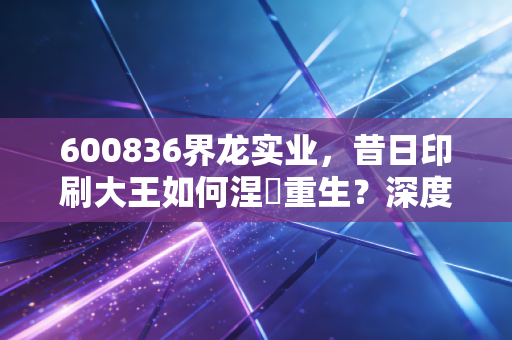 600836界龙实业,昔日印刷大王如何涅槃重生?深度解析这只上海老股的蜕变之路