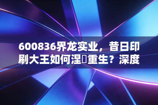 600836界龙实业,昔日印刷大王如何涅槃重生?深度解析这只上海老股的蜕变之路