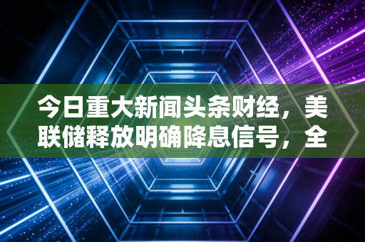 今日重大新闻头条财经,美联储释放明确降息信号,全球市场狂欢,普通投资者的春天真的来了吗?