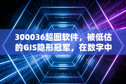 300036超图软件，被低估的GIS隐形冠军，在数字中国浪潮中能否迎来第二春？