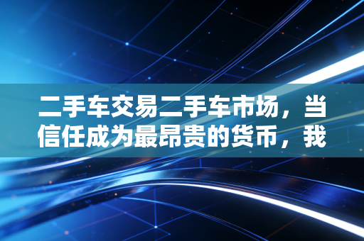二手车交易二手车市场,当信任成为最昂贵的货币,我们该如何在柠檬里找黄金?