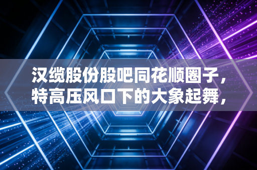 汉缆股份股吧同花顺圈子,特高压风口下的大象起舞,还是散户最后的狂欢?