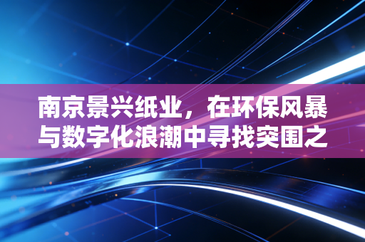 南京景兴纸业,在环保风暴与数字化浪潮中寻找突围之路