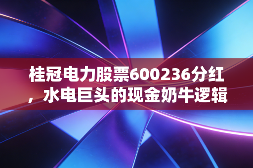 桂冠电力股票600236分红,水电巨头的现金奶牛逻辑,在动荡市中寻找生活的确定性