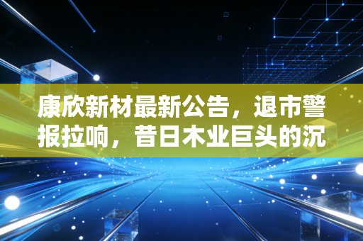 康欣新材最新公告，退市警报拉响，昔日木业巨头的沉浮录与散户的避险启示
