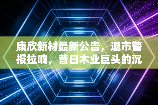 康欣新材最新公告，退市警报拉响，昔日木业巨头的沉浮录与散户的避险启示