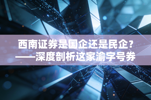 西南证券是国企还是民企?——深度剖析这家渝字号券商的底色与股民的爱恨情仇