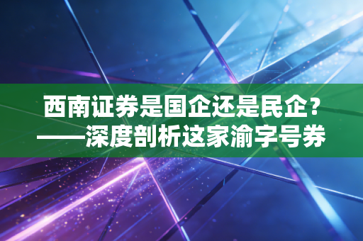 西南证券是国企还是民企？——深度剖析这家渝字号券商的底色与股民的爱恨情仇
