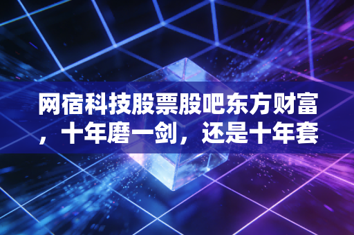 网宿科技股票股吧东方财富,十年磨一剑,还是十年套一牢?聊聊老牌CDN巨头的困局与新生