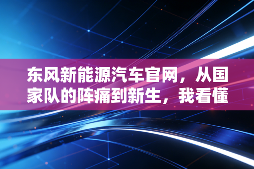 东风新能源汽车官网，从国家队的阵痛到新生，我看懂了什么？