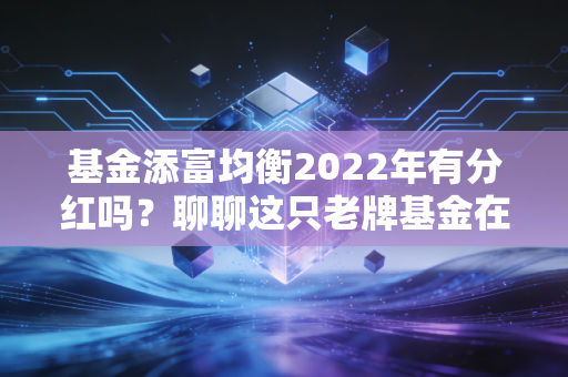 基金添富均衡2022年有分红吗?聊聊这只老牌基金在寒冬里的沉默与智慧