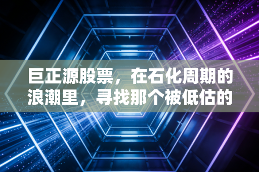 巨正源股票,在石化周期的浪潮里,寻找那个被低估的隐形冠军