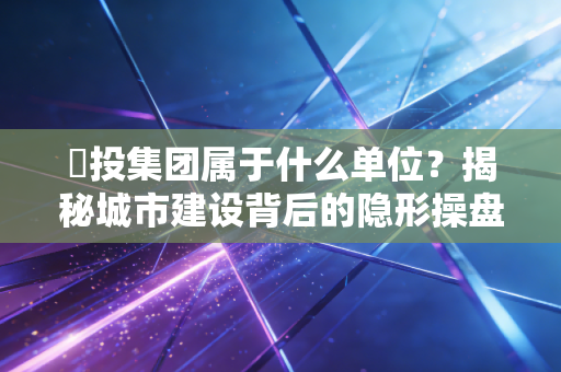 埀投集团属于什么单位?揭秘城市建设背后的隐形操盘手与普通人生活的千丝万缕
