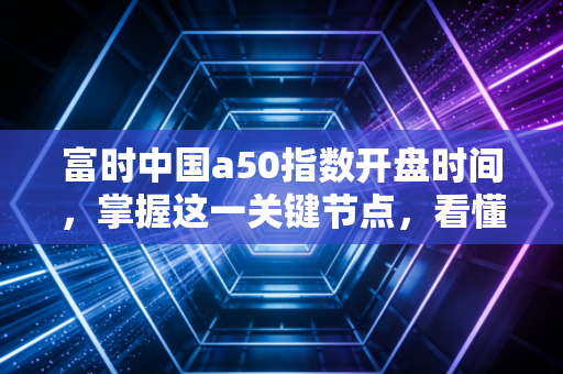 富时中国a50指数开盘时间,掌握这一关键节点,看懂A股的先行军