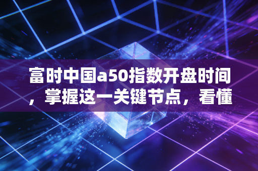 富时中国a50指数开盘时间,掌握这一关键节点,看懂A股的先行军