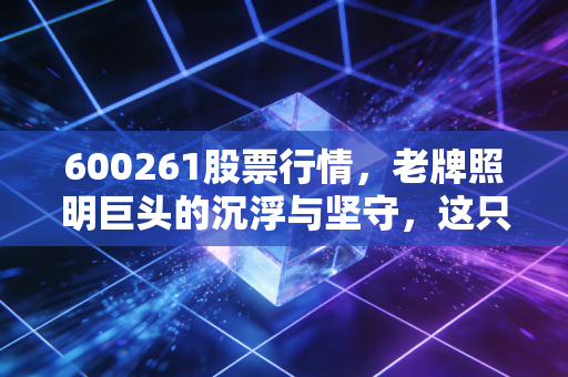 600261股票行情，老牌照明巨头的沉浮与坚守，这只现金奶牛还值得守候吗？