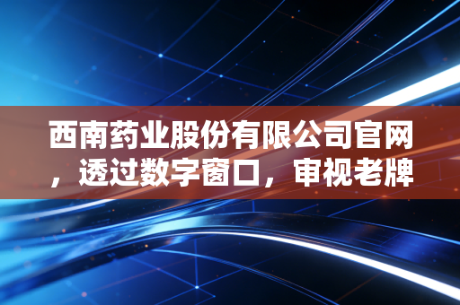 西南药业股份有限公司官网，透过数字窗口，审视老牌药企的韧性与转型之路