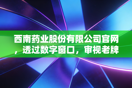 西南药业股份有限公司官网，透过数字窗口，审视老牌药企的韧性与转型之路