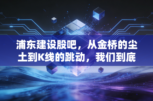 浦东建设股吧，从金桥的尘土到K线的跳动，我们到底在博弈什么？