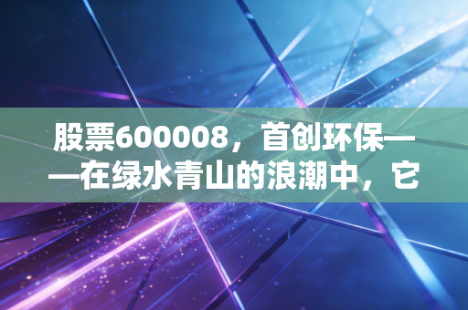 股票600008，首创环保——在绿水青山的浪潮中，它是稳健的压舱石还是沉睡的巨轮？