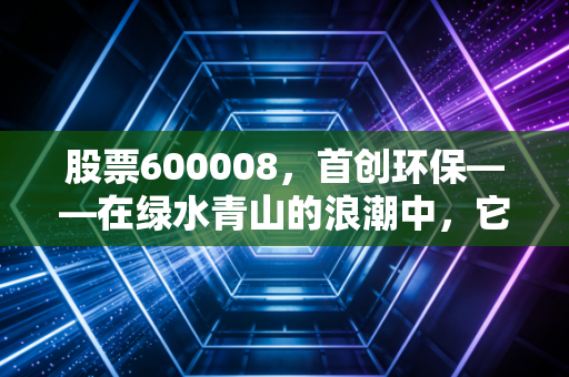 股票600008，首创环保——在绿水青山的浪潮中，它是稳健的压舱石还是沉睡的巨轮？
