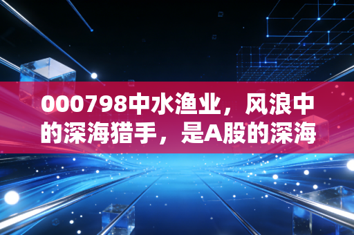 000798中水渔业，风浪中的深海猎手，是A股的深海宝藏还是价值陷阱？