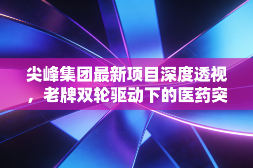 尖峰集团最新项目深度透视，老牌双轮驱动下的医药突围与价值重估