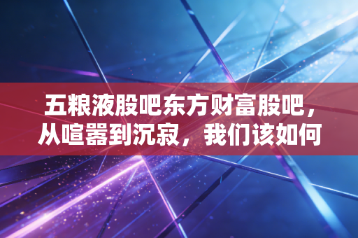 五粮液股吧东方财富股吧，从喧嚣到沉寂，我们该如何理解这杯液体黄金的冷暖？