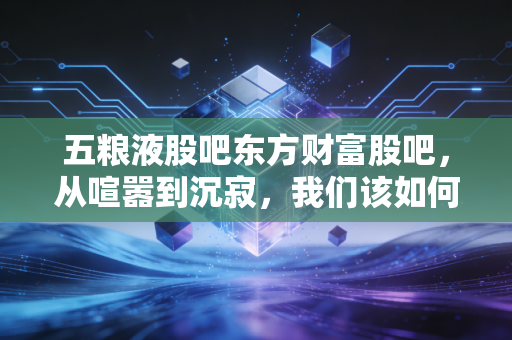 五粮液股吧东方财富股吧，从喧嚣到沉寂，我们该如何理解这杯液体黄金的冷暖？