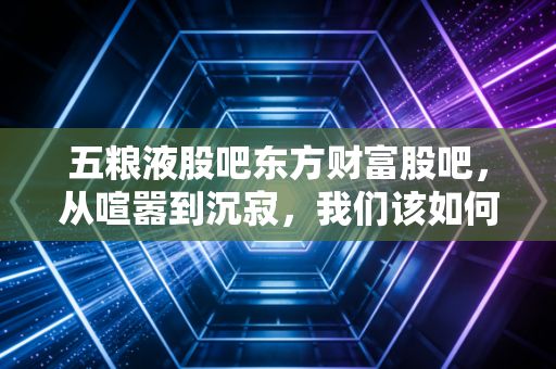 五粮液股吧东方财富股吧，从喧嚣到沉寂，我们该如何理解这杯液体黄金的冷暖？