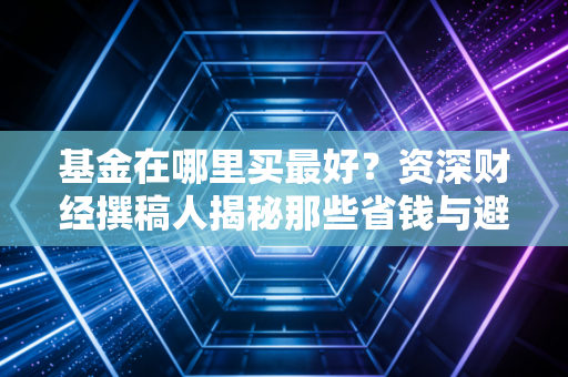 基金在哪里买最好？资深财经撰稿人揭秘那些省钱与避坑的真实门道