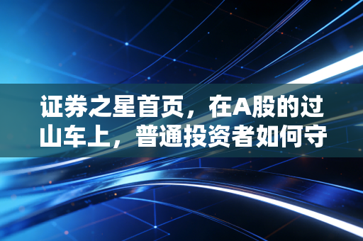 证券之星首页，在A股的过山车上，普通投资者如何守住钱袋子？