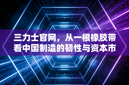三力士官网，从一根橡胶带看中国制造的韧性与资本市场的量子野心