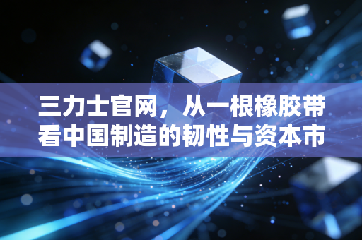 三力士官网,从一根橡胶带看中国制造的韧性与资本市场的量子野心