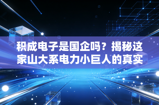 积成电子是国企吗？揭秘这家山大系电力小巨人的真实底色与生存哲学