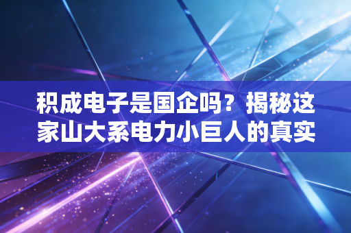 积成电子是国企吗？揭秘这家山大系电力小巨人的真实底色与生存哲学