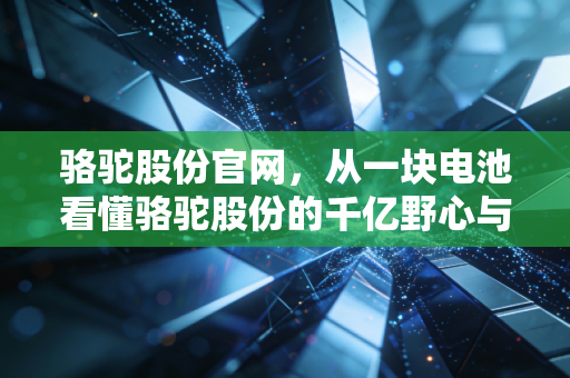 骆驼股份官网，从一块电池看懂骆驼股份的千亿野心与绿色转型