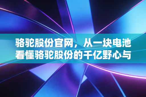 骆驼股份官网,从一块电池看懂骆驼股份的千亿野心与绿色转型