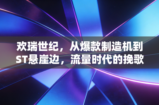 欢瑞世纪,从爆款制造机到ST悬崖边,流量时代的挽歌与启示