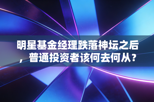 明星基金经理跌落神坛之后，普通投资者该何去何从？