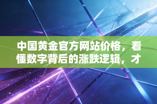中国黄金官方网站价格,看懂数字背后的涨跌逻辑,才是普通人的理财智慧