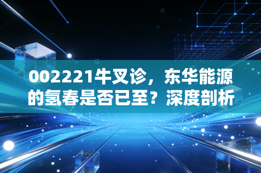 002221牛叉诊，东华能源的氢春是否已至？深度剖析这只化工巨头的未来