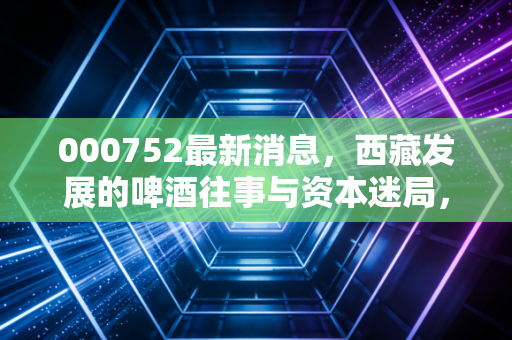 000752最新消息，西藏发展的啤酒往事与资本迷局，散户还能坚守吗？
