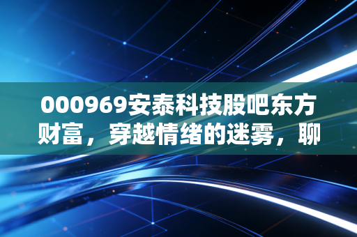 000969安泰科技股吧东方财富,穿越情绪的迷雾,聊聊安泰科技真正的硬核底色