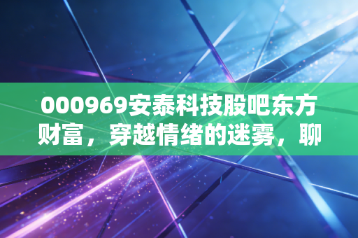 000969安泰科技股吧东方财富,穿越情绪的迷雾,聊聊安泰科技真正的硬核底色