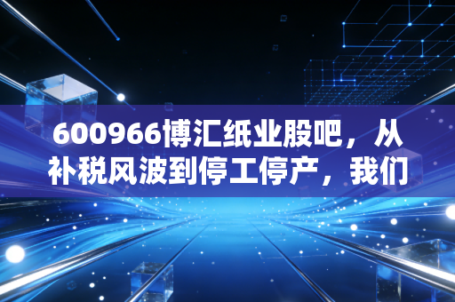 600966博汇纸业股吧,从补税风波到停工停产,我们该如何在恐慌中寻找真相?
