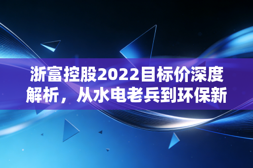 浙富控股2022目标价深度解析,从水电老兵到环保新贵的估值重塑之路